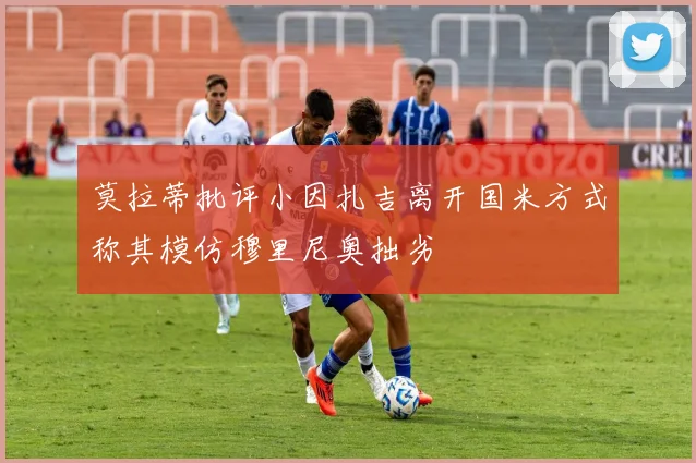 莫拉蒂批评小因扎吉离开国米方式称其模仿穆里尼奥拙劣