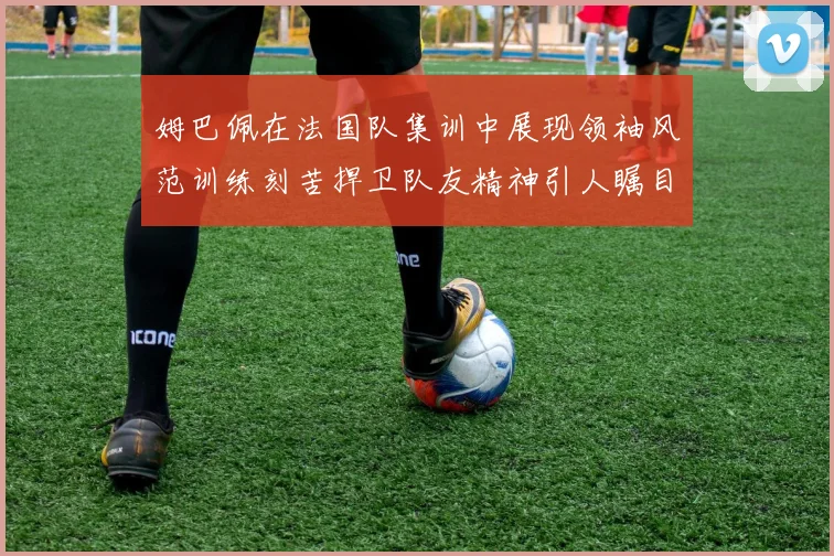 姆巴佩在法国队集训中展现领袖风范训练刻苦捍卫队友精神引人瞩目
