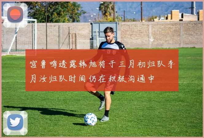 宫鲁鸣透露韩旭将于三月初归队李月汝归队时间仍在积极沟通中