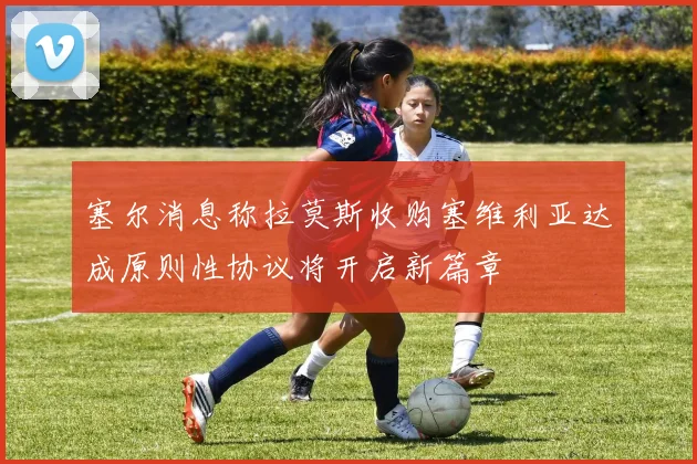 塞尔消息称拉莫斯收购塞维利亚达成原则性协议将开启新篇章