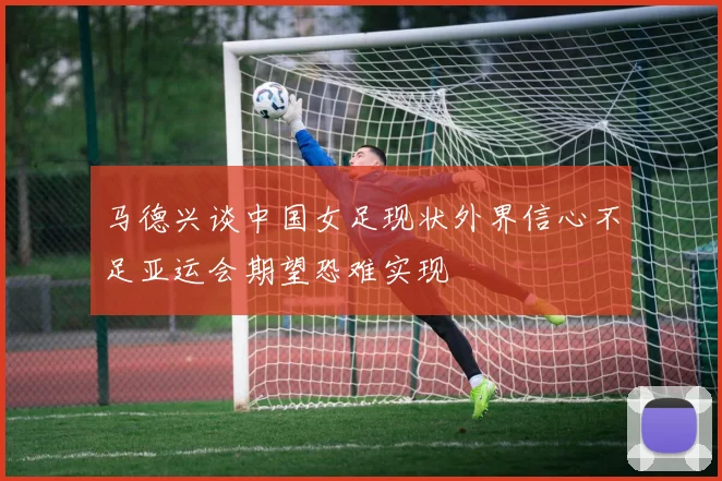 马德兴谈中国女足现状外界信心不足亚运会期望恐难实现