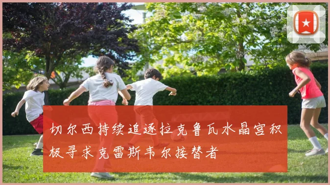 切尔西持续追逐拉克鲁瓦水晶宫积极寻求克雷斯韦尔接替者