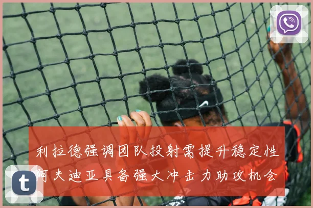 利拉德强调团队投射需提升稳定性阿夫迪亚具备强大冲击力助攻机会