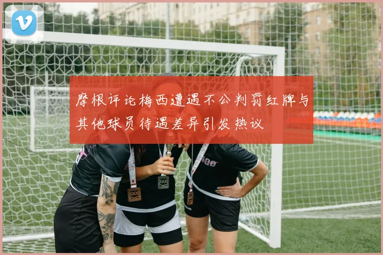 摩根评论梅西遭遇不公判罚红牌与其他球员待遇差异引发热议