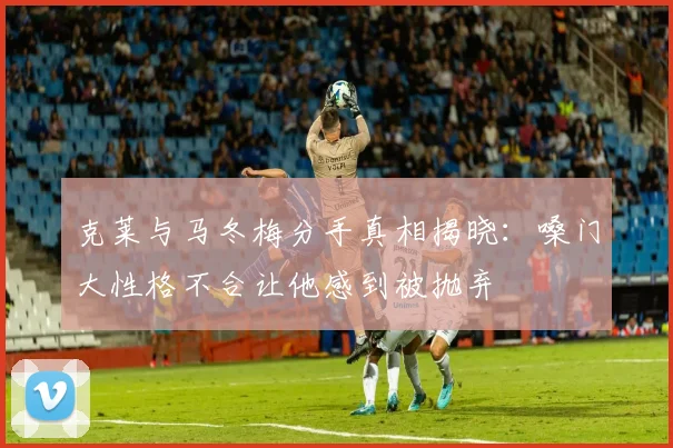 克莱与马冬梅分手真相揭晓：嗓门大性格不合让他感到被抛弃