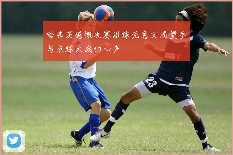 哈弗茨感慨决赛进球无意义渴望参与点球大战的心声