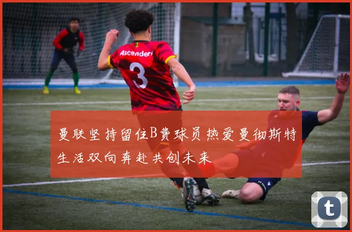 曼联坚持留住B费球员热爱曼彻斯特生活双向奔赴共创未来