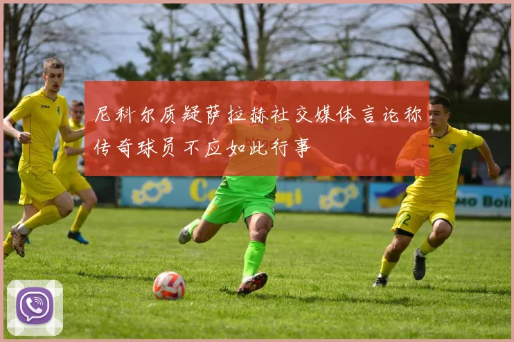 尼科尔质疑萨拉赫社交媒体言论称传奇球员不应如此行事
