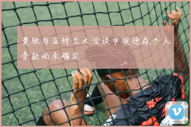 曼联与亚特兰大洽谈中埃德森个人条款尚未确定