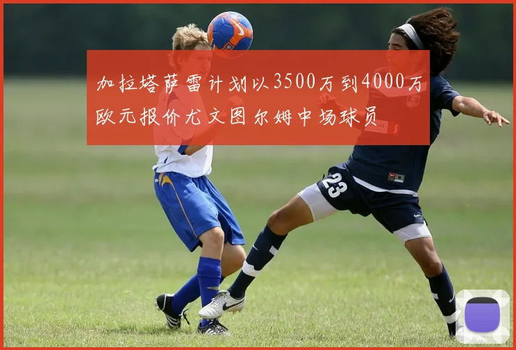加拉塔萨雷计划以3500万到4000万欧元报价尤文图尔姆中场球员