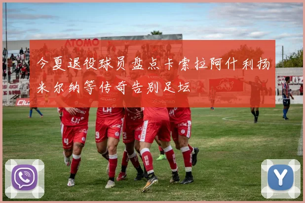 今夏退役球员盘点卡索拉阿什利扬米尔纳等传奇告别足坛