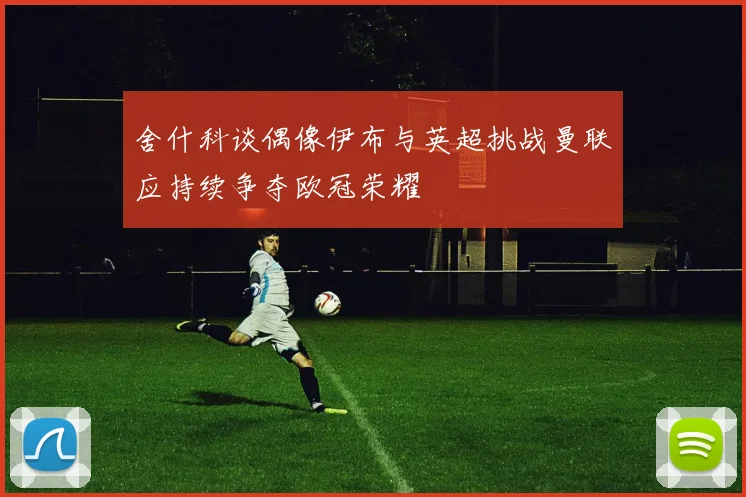 舍什科谈偶像伊布与英超挑战曼联应持续争夺欧冠荣耀