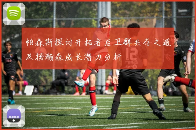 帕森斯探讨开拓者后卫群共存之道及杨瀚森成长潜力分析