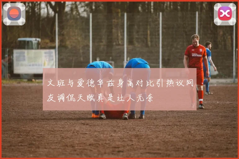 文班与爱德华兹身高对比引热议网友调侃天赋真是让人无奈