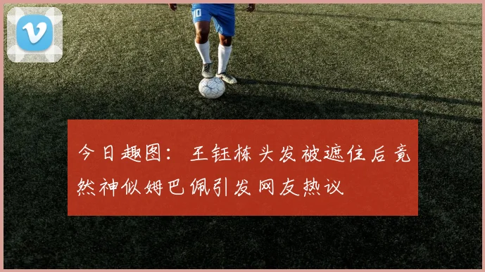 今日趣图：王钰栋头发被遮住后竟然神似姆巴佩引发网友热议